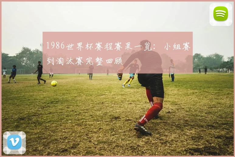 1986世界杯赛程赛果一览：小组赛到淘汰赛完整回顾