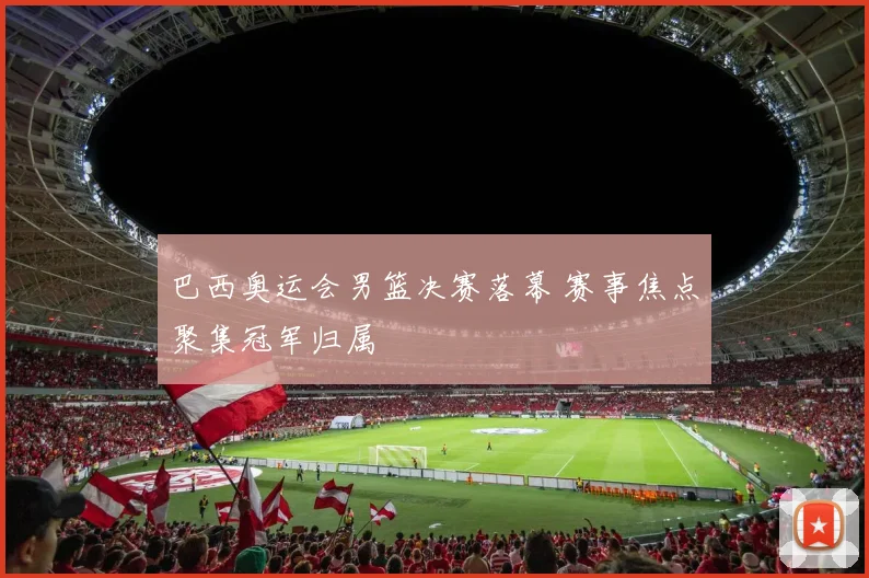 巴西奥运会男篮决赛落幕 赛事焦点聚集冠军归属