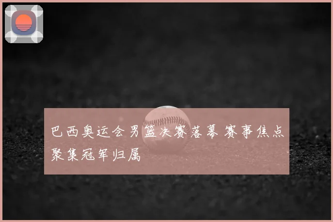巴西奥运会男篮决赛落幕 赛事焦点聚集冠军归属