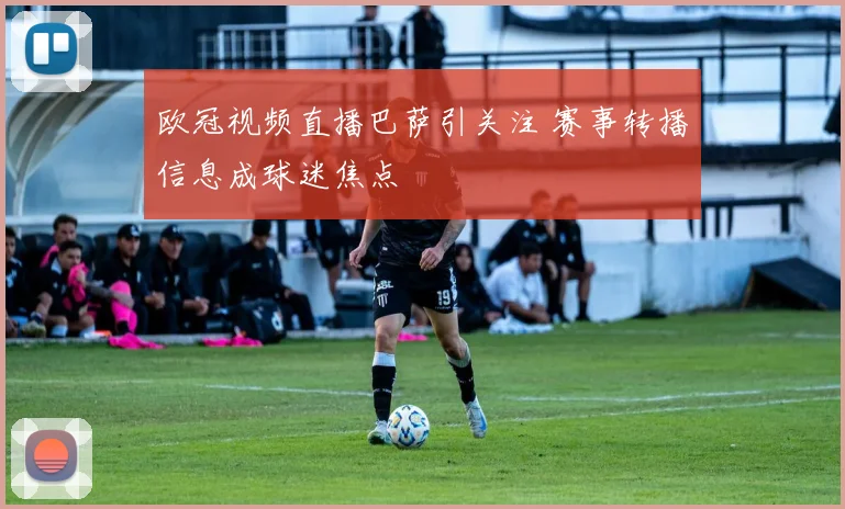 欧冠视频直播巴萨引关注 赛事转播信息成球迷焦点