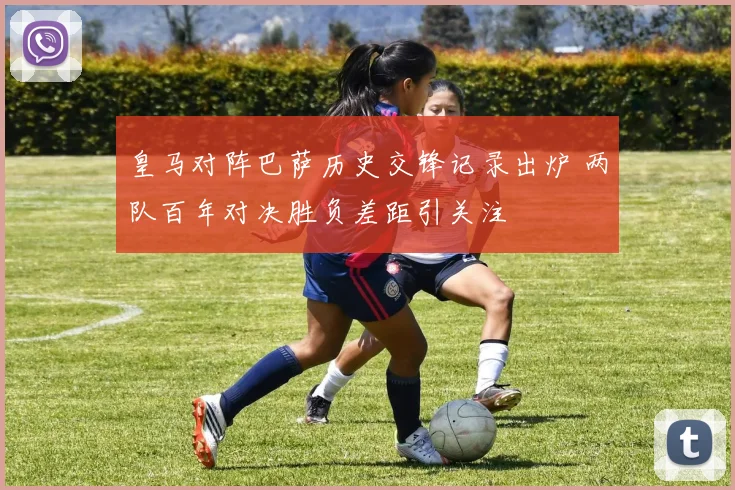 皇马对阵巴萨历史交锋记录出炉 两队百年对决胜负差距引关注